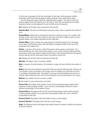 283

                                                                                           OLAP Cubes


of total cases, percentage of total sum, percentage of total cases within grouping variables,
percentage of total sum within grouping variables, geometric mean, and harmonic mean.
   You can change the order in which the subgroup statistics appear. The order in which the
statistics appear in the Cell Statistics list is the order in which they are displayed in the output.
Summary statistics are also displayed for each variable across all categories.
First. Displays the ﬁrst data value encountered in the data ﬁle.

Geometric Mean. The nth root of the product of the data values, where n represents the number of
cases.
Grouped Median. Median that is calculated for data that is coded into groups. For example, with
age data, if each value in the 30s is coded 35, each value in the 40s is coded 45, and so on, the
grouped median is the median calculated from the coded data.
Harmonic Mean. Used to estimate an average group size when the sample sizes in the groups
are not equal. The harmonic mean is the total number of samples divided by the sum of the
reciprocals of the sample sizes.
Kurtosis. A measure of the extent to which observations cluster around a central point. For a
normal distribution, the value of the kurtosis statistic is zero. Positive kurtosis indicates that the
observations cluster more and have longer tails than those in the normal distribution, and negative
kurtosis indicates that the observations cluster less and have shorter tails.
Last. Displays the last data value encountered in the data ﬁle.

Maximum. The largest value of a numeric variable.

Mean. A measure of central tendency. The arithmetic average, the sum divided by the number of
cases.
Median. The value above and below which half of the cases fall, the 50th percentile. If there is an
even number of cases, the median is the average of the two middle cases when they are sorted
in ascending or descending order. The median is a measure of central tendency not sensitive to
outlying values (unlike the mean, which can be affected by a few extremely high or low values).
Minimum. The smallest value of a numeric variable.

N. The number of cases (observations or records).

Percent of N in. Percentage of the number of cases for the speciﬁed grouping variable within
categories of other grouping variables. If you only have one grouping variable, this value is
identical to percentage of total number of cases.
Percent of Sum in. Percentage of the sum for the speciﬁed grouping variable within categories
of other grouping variables. If you only have one grouping variable, this value is identical
to percentage of total sum.
Percent of Total N. Percentage of the total number of cases in each category.

Percent of Total Sum. Percentage of the total sum in each category.

Range. The difference between the largest and smallest values of a numeric variable, the maximum
minus the minimum.
 
