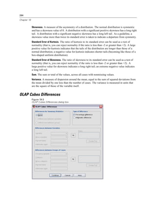 284

Chapter 19


             Skewness. A measure of the asymmetry of a distribution. The normal distribution is symmetric
             and has a skewness value of 0. A distribution with a signiﬁcant positive skewness has a long right
             tail. A distribution with a signiﬁcant negative skewness has a long left tail. As a guideline, a
             skewness value more than twice its standard error is taken to indicate a departure from symmetry.
             Standard Error of Kurtosis. The ratio of kurtosis to its standard error can be used as a test of
             normality (that is, you can reject normality if the ratio is less than -2 or greater than +2). A large
             positive value for kurtosis indicates that the tails of the distribution are longer than those of a
             normal distribution; a negative value for kurtosis indicates shorter tails (becoming like those of a
             box-shaped uniform distribution).
             Standard Error of Skewness. The ratio of skewness to its standard error can be used as a test of
             normality (that is, you can reject normality if the ratio is less than -2 or greater than +2). A
             large positive value for skewness indicates a long right tail; an extreme negative value indicates
             a long left tail.
             Sum. The sum or total of the values, across all cases with nonmissing values.
             Variance. A measure of dispersion around the mean, equal to the sum of squared deviations from
             the mean divided by one less than the number of cases. The variance is measured in units that
             are the square of those of the variable itself.


OLAP Cubes Differences
             Figure 19-3
             OLAP Cubes Differences dialog box
 