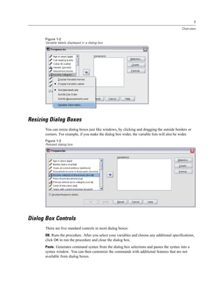 7

                                                                                             Overview


      Figure 1-2
      Variable labels displayed in a dialog box




Resizing Dialog Boxes
      You can resize dialog boxes just like windows, by clicking and dragging the outside borders or
      corners. For example, if you make the dialog box wider, the variable lists will also be wider.
      Figure 1-3
      Resized dialog box




Dialog Box Controls
      There are ﬁve standard controls in most dialog boxes:
      OK. Runs the procedure. After you select your variables and choose any additional speciﬁcations,
      click OK to run the procedure and close the dialog box.
      Paste. Generates command syntax from the dialog box selections and pastes the syntax into a
      syntax window. You can then customize the commands with additional features that are not
      available from dialog boxes.
 