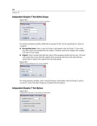 288

Chapter 20


Independent-Samples T Test Define Groups
             Figure 20-2
             Define Groups dialog box for numeric variables




             For numeric grouping variables, deﬁne the two groups for the t test by specifying two values or
             a cutpoint:
                 Use specified values. Enter a value for Group 1 and another value for Group 2. Cases with
                 any other values are excluded from the analysis. Numbers need not be integers (for example,
                 6.25 and 12.5 are valid).
                 Cutpoint. Enter a number that splits the values of the grouping variable into two sets. All cases
                 with values that are less than the cutpoint form one group, and cases with values that are
                 greater than or equal to the cutpoint form the other group.
             Figure 20-3
             Define Groups dialog box for string variables




             For string grouping variables, enter a string for Group 1 and another value for Group 2, such as
             yes and no. Cases with other strings are excluded from the analysis.


Independent-Samples T Test Options
             Figure 20-4
             Independent-Samples T Test Options dialog box
 