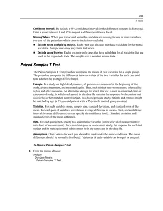 289

                                                                                                      T Tests


       Confidence Interval. By default, a 95% conﬁdence interval for the difference in means is displayed.
       Enter a value between 1 and 99 to request a different conﬁdence level.
       Missing Values. When you test several variables, and data are missing for one or more variables,
       you can tell the procedure which cases to include (or exclude).
           Exclude cases analysis by analysis. Each t test uses all cases that have valid data for the tested
           variables. Sample sizes may vary from test to test.
           Exclude cases listwise. Each t test uses only cases that have valid data for all variables that are
           used in the requested t tests. The sample size is constant across tests.


Paired-Samples T Test
       The Paired-Samples T Test procedure compares the means of two variables for a single group.
       The procedure computes the differences between values of the two variables for each case and
       tests whether the average differs from 0.
       Example. In a study on high blood pressure, all patients are measured at the beginning of the
       study, given a treatment, and measured again. Thus, each subject has two measures, often called
       before and after measures. An alternative design for which this test is used is a matched-pairs or
       case-control study, in which each record in the data ﬁle contains the response for the patient and
       also for his or her matched control subject. In a blood pressure study, patients and controls might
       be matched by age (a 75-year-old patient with a 75-year-old control group member).
       Statistics. For each variable: mean, sample size, standard deviation, and standard error of the
       mean. For each pair of variables: correlation, average difference in means, t test, and conﬁdence
       interval for mean difference (you can specify the conﬁdence level). Standard deviation and
       standard error of the mean difference.
       Data. For each paired test, specify two quantitative variables (interval level of measurement or
       ratio level of measurement). For a matched-pairs or case-control study, the response for each test
       subject and its matched control subject must be in the same case in the data ﬁle.
       Assumptions. Observations for each pair should be made under the same conditions. The mean
       differences should be normally distributed. Variances of each variable can be equal or unequal.

       To Obtain a Paired-Samples T Test

    E From the menus choose:
       Analyze
        Compare Means
         Paired-Samples T Test...
 