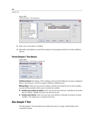 290

Chapter 20


             Figure 20-5
             Paired-Samples T Test dialog box




       E Select one or more pairs of variables

       E Optionally, click Options to control the treatment of missing data and the level of the conﬁdence
             interval.


Paired-Samples T Test Options
             Figure 20-6
             Paired-Samples T Test Options dialog box




             Confidence Interval. By default, a 95% conﬁdence interval for the difference in means is displayed.
             Enter a value between 1 and 99 to request a different conﬁdence level.
             Missing Values. When you test several variables, and data are missing for one or more variables,
             you can tell the procedure which cases to include (or exclude):
                 Exclude cases analysis by analysis. Each t test uses all cases that have valid data for the tested
                 pair of variables. Sample sizes may vary from test to test.
                 Exclude cases listwise. Each t test uses only cases that have valid data for all pairs of tested
                 variables. The sample size is constant across tests.


One-Sample T Test
             The One-Sample T Test procedure tests whether the mean of a single variable differs from
             a speciﬁed constant.
 