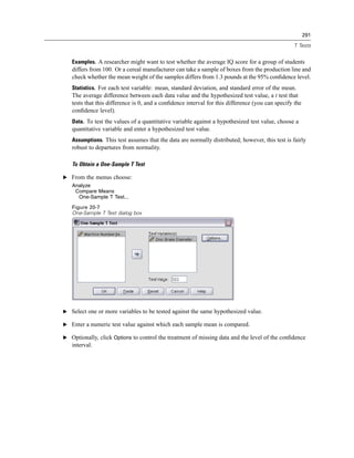 291

                                                                                                 T Tests


   Examples. A researcher might want to test whether the average IQ score for a group of students
   differs from 100. Or a cereal manufacturer can take a sample of boxes from the production line and
   check whether the mean weight of the samples differs from 1.3 pounds at the 95% conﬁdence level.
   Statistics. For each test variable: mean, standard deviation, and standard error of the mean.
   The average difference between each data value and the hypothesized test value, a t test that
   tests that this difference is 0, and a conﬁdence interval for this difference (you can specify the
   conﬁdence level).
   Data. To test the values of a quantitative variable against a hypothesized test value, choose a
   quantitative variable and enter a hypothesized test value.
   Assumptions. This test assumes that the data are normally distributed; however, this test is fairly
   robust to departures from normality.

   To Obtain a One-Sample T Test

E From the menus choose:
   Analyze
    Compare Means
     One-Sample T Test...
   Figure 20-7
   One-Sample T Test dialog box




E Select one or more variables to be tested against the same hypothesized value.

E Enter a numeric test value against which each sample mean is compared.

E Optionally, click Options to control the treatment of missing data and the level of the conﬁdence
   interval.
 