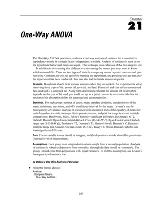 Chapter

                                                                                            21
One-Way ANOVA

     The One-Way ANOVA procedure produces a one-way analysis of variance for a quantitative
     dependent variable by a single factor (independent) variable. Analysis of variance is used to test
     the hypothesis that several means are equal. This technique is an extension of the two-sample t test.
        In addition to determining that differences exist among the means, you may want to know
     which means differ. There are two types of tests for comparing means: a priori contrasts and post
     hoc tests. Contrasts are tests set up before running the experiment, and post hoc tests are run after
     the experiment has been conducted. You can also test for trends across categories.
     Example. Doughnuts absorb fat in various amounts when they are cooked. An experiment is set up
     involving three types of fat: peanut oil, corn oil, and lard. Peanut oil and corn oil are unsaturated
     fats, and lard is a saturated fat. Along with determining whether the amount of fat absorbed
     depends on the type of fat used, you could set up an a priori contrast to determine whether the
     amount of fat absorption differs for saturated and unsaturated fats.
     Statistics. For each group: number of cases, mean, standard deviation, standard error of the
     mean, minimum, maximum, and 95% conﬁdence interval for the mean. Levene’s test for
     homogeneity of variance, analysis-of-variance table and robust tests of the equality of means for
     each dependent variable, user-speciﬁed a priori contrasts, and post hoc range tests and multiple
     comparisons: Bonferroni, Sidak, Tukey’s honestly signiﬁcant difference, Hochberg’s GT2,
     Gabriel, Dunnett, Ryan-Einot-Gabriel-Welsch F test (R-E-G-W F), Ryan-Einot-Gabriel-Welsch
     range test (R-E-G-W Q), Tamhane’s T2, Dunnett’s T3, Games-Howell, Dunnett’s C, Duncan’s
     multiple range test, Student-Newman-Keuls (S-N-K), Tukey’s b, Waller-Duncan, Scheffé, and
     least-signiﬁcant difference.
     Data. Factor variable values should be integers, and the dependent variable should be quantitative
     (interval level of measurement).
     Assumptions. Each group is an independent random sample from a normal population. Analysis
     of variance is robust to departures from normality, although the data should be symmetric. The
     groups should come from populations with equal variances. To test this assumption, use Levene’s
     homogeneity-of-variance test.

     To Obtain a One-Way Analysis of Variance

  E From the menus choose:
     Analyze
      Compare Means
       One-Way ANOVA...




                                                293
 