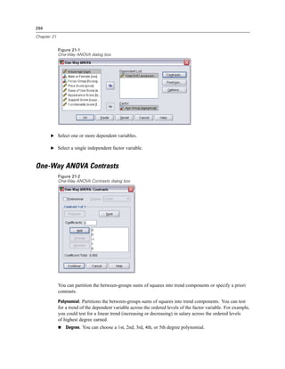 294

Chapter 21


             Figure 21-1
             One-Way ANOVA dialog box




       E Select one or more dependent variables.

       E Select a single independent factor variable.



One-Way ANOVA Contrasts
             Figure 21-2
             One-Way ANOVA Contrasts dialog box




             You can partition the between-groups sums of squares into trend components or specify a priori
             contrasts.

             Polynomial. Partitions the between-groups sums of squares into trend components. You can test
             for a trend of the dependent variable across the ordered levels of the factor variable. For example,
             you could test for a linear trend (increasing or decreasing) in salary across the ordered levels
             of highest degree earned.
                 Degree. You can choose a 1st, 2nd, 3rd, 4th, or 5th degree polynomial.
 