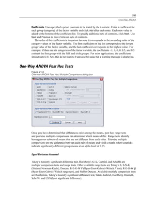 295

                                                                                           One-Way ANOVA


      Coefficients. User-speciﬁed a priori contrasts to be tested by the t statistic. Enter a coefﬁcient for
      each group (category) of the factor variable and click Add after each entry. Each new value is
      added to the bottom of the coefﬁcient list. To specify additional sets of contrasts, click Next. Use
      Next and Previous to move between sets of contrasts.
         The order of the coefﬁcients is important because it corresponds to the ascending order of the
      category values of the factor variable. The ﬁrst coefﬁcient on the list corresponds to the lowest
      group value of the factor variable, and the last coefﬁcient corresponds to the highest value. For
      example, if there are six categories of the factor variable, the coefﬁcients –1, 0, 0, 0, 0.5, and 0.5
      contrast the ﬁrst group with the ﬁfth and sixth groups. For most applications, the coefﬁcients
      should sum to 0. Sets that do not sum to 0 can also be used, but a warning message is displayed.


One-Way ANOVA Post Hoc Tests
      Figure 21-3
      One-way ANOVA Post Hoc Multiple Comparisons dialog box




      Once you have determined that differences exist among the means, post hoc range tests
      and pairwise multiple comparisons can determine which means differ. Range tests identify
      homogeneous subsets of means that are not different from each other. Pairwise multiple
      comparisons test the difference between each pair of means and yield a matrix where asterisks
      indicate signiﬁcantly different group means at an alpha level of 0.05.


      Equal Variances Assumed

      Tukey’s honestly signiﬁcant difference test, Hochberg’s GT2, Gabriel, and Scheffé are
      multiple comparison tests and range tests. Other available range tests are Tukey’s b, S-N-K
      (Student-Newman-Keuls), Duncan, R-E-G-W F (Ryan-Einot-Gabriel-Welsch F test), R-E-G-W Q
      (Ryan-Einot-Gabriel-Welsch range test), and Waller-Duncan. Available multiple comparison tests
      are Bonferroni, Tukey’s honestly signiﬁcant difference test, Sidak, Gabriel, Hochberg, Dunnett,
      Scheffé, and LSD (least signiﬁcant difference).
 