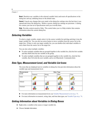 8

Chapter 1


            Reset. Deselects any variables in the selected variable list(s) and resets all speciﬁcations in the
            dialog box and any subdialog boxes to the default state.
            Cancel. Cancels any changes that were made in the dialog box settings since the last time it was
            opened and closes the dialog box. Within a session, dialog box settings are persistent. A dialog
            box retains your last set of speciﬁcations until you override them.
            Help. Provides context-sensitive Help. This control takes you to a Help window that contains
            information about the current dialog box.


Selecting Variables
            To select a single variable, simply select it in the source variable list and drag and drop it into the
            target variable list. You can also use arrow button to move variables from the source list to the
            target lists. If there is only one target variable list, you can double-click individual variables to
            move them from the source list to the target list.

            You can also select multiple variables:
                To select multiple variables that are grouped together in the variable list, click the ﬁrst variable
                and then Shift-click the last variable in the group.
                To select multiple variables that are not grouped together in the variable list, click the ﬁrst
                variable, then Ctrl-click the next variable, and so on (Macintosh: Command-click).


Data Type, Measurement Level, and Variable List Icons
            The icons that are displayed next to variables in dialog box lists provide information about the
            variable type and measurement level.
            Measurement                                             Data Type
            Level
                                 Numeric              String               Date                Time
            Scale                                     n/a


            Ordinal


            Nominal



                For more information on measurement level, see Variable Measurement Level on p. 75.
                For more information on numeric, string, date, and time data types, see Variable Type on p. 76.


Getting Information about Variables in Dialog Boxes
       E Right-click a variable in the source or target variable list.

       E Choose Variable Information.
 