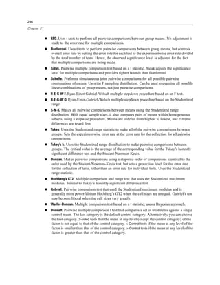 296

Chapter 21


             LSD. Uses t tests to perform all pairwise comparisons between group means. No adjustment is
             made to the error rate for multiple comparisons.
             Bonferroni. Uses t tests to perform pairwise comparisons between group means, but controls
             overall error rate by setting the error rate for each test to the experimentwise error rate divided
             by the total number of tests. Hence, the observed signiﬁcance level is adjusted for the fact
             that multiple comparisons are being made.
             Sidak. Pairwise multiple comparison test based on a t statistic. Sidak adjusts the signiﬁcance
             level for multiple comparisons and provides tighter bounds than Bonferroni.
             Scheffe. Performs simultaneous joint pairwise comparisons for all possible pairwise
             combinations of means. Uses the F sampling distribution. Can be used to examine all possible
             linear combinations of group means, not just pairwise comparisons.
             R-E-G-W F. Ryan-Einot-Gabriel-Welsch multiple stepdown procedure based on an F test.
             R-E-G-W Q. Ryan-Einot-Gabriel-Welsch multiple stepdown procedure based on the Studentized
             range.
             S-N-K. Makes all pairwise comparisons between means using the Studentized range
             distribution. With equal sample sizes, it also compares pairs of means within homogeneous
             subsets, using a stepwise procedure. Means are ordered from highest to lowest, and extreme
             differences are tested ﬁrst.
             Tukey. Uses the Studentized range statistic to make all of the pairwise comparisons between
             groups. Sets the experimentwise error rate at the error rate for the collection for all pairwise
             comparisons.
             Tukey’s b. Uses the Studentized range distribution to make pairwise comparisons between
             groups. The critical value is the average of the corresponding value for the Tukey’s honestly
             signiﬁcant difference test and the Student-Newman-Keuls.
             Duncan. Makes pairwise comparisons using a stepwise order of comparisons identical to the
             order used by the Student-Newman-Keuls test, but sets a protection level for the error rate
             for the collection of tests, rather than an error rate for individual tests. Uses the Studentized
             range statistic.
             Hochberg’s GT2. Multiple comparison and range test that uses the Studentized maximum
             modulus. Similar to Tukey’s honestly signiﬁcant difference test.
             Gabriel. Pairwise comparison test that used the Studentized maximum modulus and is
             generally more powerful than Hochberg’s GT2 when the cell sizes are unequal. Gabriel’s test
             may become liberal when the cell sizes vary greatly.
             Waller-Duncan. Multiple comparison test based on a t statistic; uses a Bayesian approach.
             Dunnett. Pairwise multiple comparison t test that compares a set of treatments against a single
             control mean. The last category is the default control category. Alternatively, you can choose
             the ﬁrst category. 2-sided tests that the mean at any level (except the control category) of the
             factor is not equal to that of the control category. < Control tests if the mean at any level of the
             factor is smaller than that of the control category. > Control tests if the mean at any level of the
             factor is greater than that of the control category.
 