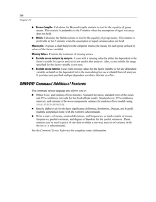 298

Chapter 21


                 Brown-Forsythe. Calculates the Brown-Forsythe statistic to test for the equality of group
                 means. This statistic is preferable to the F statistic when the assumption of equal variances
                 does not hold.
                 Welch. Calculates the Welch statistic to test for the equality of group means. This statistic is
                 preferable to the F statistic when the assumption of equal variances does not hold.
             Means plot. Displays a chart that plots the subgroup means (the means for each group deﬁned by
             values of the factor variable).
             Missing Values. Controls the treatment of missing values.
                 Exclude cases analysis by analysis. A case with a missing value for either the dependent or the
                 factor variable for a given analysis is not used in that analysis. Also, a case outside the range
                 speciﬁed for the factor variable is not used.
                 Exclude cases listwise. Cases with missing values for the factor variable or for any dependent
                 variable included on the dependent list in the main dialog box are excluded from all analyses.
                 If you have not speciﬁed multiple dependent variables, this has no effect.


ONEWAY Command Additional Features
             The command syntax language also allows you to:
                 Obtain ﬁxed- and random-effects statistics. Standard deviation, standard error of the mean,
                 and 95% conﬁdence intervals for the ﬁxed-effects model. Standard error, 95% conﬁdence
                 intervals, and estimate of between-components variance for random-effects model (using
                 STATISTICS=EFFECTS).
                 Specify alpha levels for the least signiﬁcance difference, Bonferroni, Duncan, and Scheffé
                 multiple comparison tests (with the RANGES subcommand).
                 Write a matrix of means, standard deviations, and frequencies, or read a matrix of means,
                 frequencies, pooled variances, and degrees of freedom for the pooled variances. These
                 matrices can be used in place of raw data to obtain a one-way analysis of variance (with
                 the MATRIX subcommand).
             See the Command Syntax Reference for complete syntax information.
 
