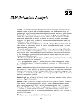 Chapter

                                                                                          22
GLM Univariate Analysis

   The GLM Univariate procedure provides regression analysis and analysis of variance for one
   dependent variable by one or more factors and/or variables. The factor variables divide the
   population into groups. Using this General Linear Model procedure, you can test null hypotheses
   about the effects of other variables on the means of various groupings of a single dependent
   variable. You can investigate interactions between factors as well as the effects of individual
   factors, some of which may be random. In addition, the effects of covariates and covariate
   interactions with factors can be included. For regression analysis, the independent (predictor)
   variables are speciﬁed as covariates.
      Both balanced and unbalanced models can be tested. A design is balanced if each cell in the
   model contains the same number of cases. In addition to testing hypotheses, GLM Univariate
   produces estimates of parameters.
      Commonly used a priori contrasts are available to perform hypothesis testing. Additionally,
   after an overall F test has shown signiﬁcance, you can use post hoc tests to evaluate differences
   among speciﬁc means. Estimated marginal means give estimates of predicted mean values for
   the cells in the model, and proﬁle plots (interaction plots) of these means allow you to easily
   visualize some of the relationships.
      Residuals, predicted values, Cook’s distance, and leverage values can be saved as new variables
   in your data ﬁle for checking assumptions.
      WLS Weight allows you to specify a variable used to give observations different weights
   for a weighted least-squares (WLS) analysis, perhaps to compensate for a different precision
   of measurement.
   Example. Data are gathered for individual runners in the Chicago marathon for several years. The
   time in which each runner ﬁnishes is the dependent variable. Other factors include weather (cold,
   pleasant, or hot), number of months of training, number of previous marathons, and gender. Age
   is considered a covariate. You might ﬁnd that gender is a signiﬁcant effect and that the interaction
   of gender with weather is signiﬁcant.
   Methods. Type I, Type II, Type III, and Type IV sums of squares can be used to evaluate different
   hypotheses. Type III is the default.
   Statistics. Post hoc range tests and multiple comparisons: least signiﬁcant difference, Bonferroni,
   Sidak, Scheffé, Ryan-Einot-Gabriel-Welsch multiple F, Ryan-Einot-Gabriel-Welsch multiple
   range, Student-Newman-Keuls, Tukey’s honestly signiﬁcant difference, Tukey’s b, Duncan,
   Hochberg’s GT2, Gabriel, Waller-Duncan t test, Dunnett (one-sided and two-sided), Tamhane’s
   T2, Dunnett’s T3, Games-Howell, and Dunnett’s C. Descriptive statistics: observed means,
   standard deviations, and counts for all of the dependent variables in all cells. The Levene test for
   homogeneity of variance.
   Plots. Spread-versus-level, residual, and proﬁle (interaction).

                                             299
 