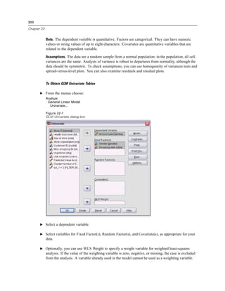 300

Chapter 22


             Data. The dependent variable is quantitative. Factors are categorical. They can have numeric
             values or string values of up to eight characters. Covariates are quantitative variables that are
             related to the dependent variable.

             Assumptions. The data are a random sample from a normal population; in the population, all cell
             variances are the same. Analysis of variance is robust to departures from normality, although the
             data should be symmetric. To check assumptions, you can use homogeneity of variances tests and
             spread-versus-level plots. You can also examine residuals and residual plots.


             To Obtain GLM Univariate Tables

       E From the menus choose:
             Analyze
              General Linear Model
               Univariate...

             Figure 22-1
             GLM Univariate dialog box




       E Select a dependent variable.

       E Select variables for Fixed Factor(s), Random Factor(s), and Covariate(s), as appropriate for your
             data.

       E Optionally, you can use WLS Weight to specify a weight variable for weighted least-squares
             analysis. If the value of the weighting variable is zero, negative, or missing, the case is excluded
             from the analysis. A variable already used in the model cannot be used as a weighting variable.
 