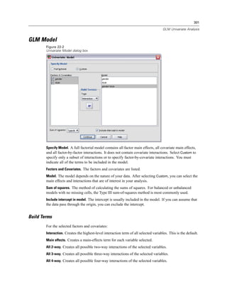 301

                                                                                       GLM Univariate Analysis


GLM Model
        Figure 22-2
        Univariate Model dialog box




        Specify Model. A full factorial model contains all factor main effects, all covariate main effects,
        and all factor-by-factor interactions. It does not contain covariate interactions. Select Custom to
        specify only a subset of interactions or to specify factor-by-covariate interactions. You must
        indicate all of the terms to be included in the model.
        Factors and Covariates. The factors and covariates are listed.
        Model. The model depends on the nature of your data. After selecting Custom, you can select the
        main effects and interactions that are of interest in your analysis.
        Sum of squares. The method of calculating the sums of squares. For balanced or unbalanced
        models with no missing cells, the Type III sum-of-squares method is most commonly used.
        Include intercept in model. The intercept is usually included in the model. If you can assume that
        the data pass through the origin, you can exclude the intercept.


Build Terms
        For the selected factors and covariates:
        Interaction. Creates the highest-level interaction term of all selected variables. This is the default.
        Main effects. Creates a main-effects term for each variable selected.
        All 2-way. Creates all possible two-way interactions of the selected variables.
        All 3-way. Creates all possible three-way interactions of the selected variables.
        All 4-way. Creates all possible four-way interactions of the selected variables.
 