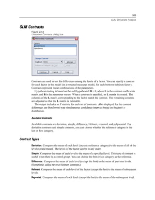 303

                                                                                    GLM Univariate Analysis


GLM Contrasts
        Figure 22-3
        Univariate Contrasts dialog box




        Contrasts are used to test for differences among the levels of a factor. You can specify a contrast
        for each factor in the model (in a repeated measures model, for each between-subjects factor).
        Contrasts represent linear combinations of the parameters.
           Hypothesis testing is based on the null hypothesis LB = 0, where L is the contrast coefﬁcients
        matrix and B is the parameter vector. When a contrast is speciﬁed, an L matrix is created. The
        columns of the L matrix corresponding to the factor match the contrast. The remaining columns
        are adjusted so that the L matrix is estimable.
           The output includes an F statistic for each set of contrasts. Also displayed for the contrast
        differences are Bonferroni-type simultaneous conﬁdence intervals based on Student’s t
        distribution.

        Available Contrasts

        Available contrasts are deviation, simple, difference, Helmert, repeated, and polynomial. For
        deviation contrasts and simple contrasts, you can choose whether the reference category is the
        last or ﬁrst category.


Contrast Types
        Deviation. Compares the mean of each level (except a reference category) to the mean of all of the
        levels (grand mean). The levels of the factor can be in any order.
        Simple. Compares the mean of each level to the mean of a speciﬁed level. This type of contrast is
        useful when there is a control group. You can choose the ﬁrst or last category as the reference.
        Difference. Compares the mean of each level (except the ﬁrst) to the mean of previous levels.
        (Sometimes called reverse Helmert contrasts.)
        Helmert. Compares the mean of each level of the factor (except the last) to the mean of subsequent
        levels.
        Repeated. Compares the mean of each level (except the last) to the mean of the subsequent level.
 
