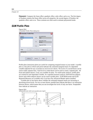 304

Chapter 22


             Polynomial. Compares the linear effect, quadratic effect, cubic effect, and so on. The ﬁrst degree
             of freedom contains the linear effect across all categories; the second degree of freedom, the
             quadratic effect; and so on. These contrasts are often used to estimate polynomial trends.


GLM Profile Plots
             Figure 22-4
             Univariate Profile Plots dialog box




             Proﬁle plots (interaction plots) are useful for comparing marginal means in your model. A proﬁle
             plot is a line plot in which each point indicates the estimated marginal mean of a dependent
             variable (adjusted for any covariates) at one level of a factor. The levels of a second factor can be
             used to make separate lines. Each level in a third factor can be used to create a separate plot. All
             ﬁxed and random factors, if any, are available for plots. For multivariate analyses, proﬁle plots
             are created for each dependent variable. In a repeated measures analysis, both between-subjects
             factors and within-subjects factors can be used in proﬁle plots. GLM Multivariate and GLM
             Repeated Measures are available only if you have the Advanced Models option installed.
                A proﬁle plot of one factor shows whether the estimated marginal means are increasing or
             decreasing across levels. For two or more factors, parallel lines indicate that there is no interaction
             between factors, which means that you can investigate the levels of only one factor. Nonparallel
             lines indicate an interaction.
             Figure 22-5
             Nonparallel plot (left) and parallel plot (right)
 