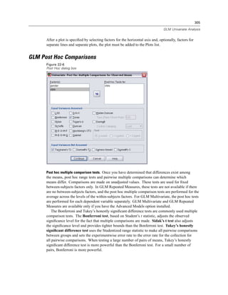 305

                                                                                    GLM Univariate Analysis


      After a plot is speciﬁed by selecting factors for the horizontal axis and, optionally, factors for
      separate lines and separate plots, the plot must be added to the Plots list.


GLM Post Hoc Comparisons
      Figure 22-6
      Post Hoc dialog box




      Post hoc multiple comparison tests. Once you have determined that differences exist among
      the means, post hoc range tests and pairwise multiple comparisons can determine which
      means differ. Comparisons are made on unadjusted values. These tests are used for ﬁxed
      between-subjects factors only. In GLM Repeated Measures, these tests are not available if there
      are no between-subjects factors, and the post hoc multiple comparison tests are performed for the
      average across the levels of the within-subjects factors. For GLM Multivariate, the post hoc tests
      are performed for each dependent variable separately. GLM Multivariate and GLM Repeated
      Measures are available only if you have the Advanced Models option installed.
          The Bonferroni and Tukey’s honestly signiﬁcant difference tests are commonly used multiple
      comparison tests. The Bonferroni test, based on Student’s t statistic, adjusts the observed
      signiﬁcance level for the fact that multiple comparisons are made. Sidak’s t test also adjusts
      the signiﬁcance level and provides tighter bounds than the Bonferroni test. Tukey’s honestly
      signiﬁcant difference test uses the Studentized range statistic to make all pairwise comparisons
      between groups and sets the experimentwise error rate to the error rate for the collection for
      all pairwise comparisons. When testing a large number of pairs of means, Tukey’s honestly
      signiﬁcant difference test is more powerful than the Bonferroni test. For a small number of
      pairs, Bonferroni is more powerful.
 