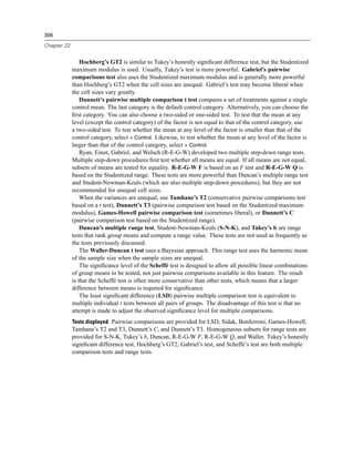 306

Chapter 22


                 Hochberg’s GT2 is similar to Tukey’s honestly signiﬁcant difference test, but the Studentized
             maximum modulus is used. Usually, Tukey’s test is more powerful. Gabriel’s pairwise
             comparisons test also uses the Studentized maximum modulus and is generally more powerful
             than Hochberg’s GT2 when the cell sizes are unequal. Gabriel’s test may become liberal when
             the cell sizes vary greatly.
                 Dunnett’s pairwise multiple comparison t test compares a set of treatments against a single
             control mean. The last category is the default control category. Alternatively, you can choose the
             ﬁrst category. You can also choose a two-sided or one-sided test. To test that the mean at any
             level (except the control category) of the factor is not equal to that of the control category, use
             a two-sided test. To test whether the mean at any level of the factor is smaller than that of the
             control category, select < Control. Likewise, to test whether the mean at any level of the factor is
             larger than that of the control category, select > Control.
                 Ryan, Einot, Gabriel, and Welsch (R-E-G-W) developed two multiple step-down range tests.
             Multiple step-down procedures ﬁrst test whether all means are equal. If all means are not equal,
             subsets of means are tested for equality. R-E-G-W F is based on an F test and R-E-G-W Q is
             based on the Studentized range. These tests are more powerful than Duncan’s multiple range test
             and Student-Newman-Keuls (which are also multiple step-down procedures), but they are not
             recommended for unequal cell sizes.
                 When the variances are unequal, use Tamhane’s T2 (conservative pairwise comparisons test
             based on a t test), Dunnett’s T3 (pairwise comparison test based on the Studentized maximum
             modulus), Games-Howell pairwise comparison test (sometimes liberal), or Dunnett’s C
             (pairwise comparison test based on the Studentized range).
                 Duncan’s multiple range test, Student-Newman-Keuls (S-N-K), and Tukey’s b are range
             tests that rank group means and compute a range value. These tests are not used as frequently as
             the tests previously discussed.
                 The Waller-Duncan t test uses a Bayesian approach. This range test uses the harmonic mean
             of the sample size when the sample sizes are unequal.
                 The signiﬁcance level of the Scheffé test is designed to allow all possible linear combinations
             of group means to be tested, not just pairwise comparisons available in this feature. The result
             is that the Scheffé test is often more conservative than other tests, which means that a larger
             difference between means is required for signiﬁcance.
                 The least signiﬁcant difference (LSD) pairwise multiple comparison test is equivalent to
             multiple individual t tests between all pairs of groups. The disadvantage of this test is that no
             attempt is made to adjust the observed signiﬁcance level for multiple comparisons.
             Tests displayed. Pairwise comparisons are provided for LSD, Sidak, Bonferroni, Games-Howell,
             Tamhane’s T2 and T3, Dunnett’s C, and Dunnett’s T3. Homogeneous subsets for range tests are
             provided for S-N-K, Tukey’s b, Duncan, R-E-G-W F, R-E-G-W Q, and Waller. Tukey’s honestly
             signiﬁcant difference test, Hochberg’s GT2, Gabriel’s test, and Scheffé’s test are both multiple
             comparison tests and range tests.
 