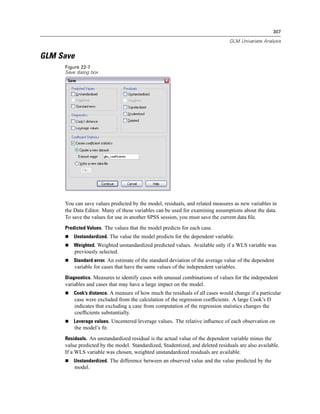 307

                                                                                GLM Univariate Analysis


GLM Save
     Figure 22-7
     Save dialog box




     You can save values predicted by the model, residuals, and related measures as new variables in
     the Data Editor. Many of these variables can be used for examining assumptions about the data.
     To save the values for use in another SPSS session, you must save the current data ﬁle.
     Predicted Values. The values that the model predicts for each case.
         Unstandardized. The value the model predicts for the dependent variable.
         Weighted. Weighted unstandardized predicted values. Available only if a WLS variable was
         previously selected.
         Standard error. An estimate of the standard deviation of the average value of the dependent
         variable for cases that have the same values of the independent variables.
     Diagnostics. Measures to identify cases with unusual combinations of values for the independent
     variables and cases that may have a large impact on the model.
         Cook’s distance. A measure of how much the residuals of all cases would change if a particular
         case were excluded from the calculation of the regression coefﬁcients. A large Cook’s D
         indicates that excluding a case from computation of the regression statistics changes the
         coefﬁcients substantially.
         Leverage values. Uncentered leverage values. The relative inﬂuence of each observation on
         the model’s ﬁt.
     Residuals. An unstandardized residual is the actual value of the dependent variable minus the
     value predicted by the model. Standardized, Studentized, and deleted residuals are also available.
     If a WLS variable was chosen, weighted unstandardized residuals are available.
         Unstandardized. The difference between an observed value and the value predicted by the
         model.
 