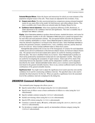 309

                                                                                    GLM Univariate Analysis


      Estimated Marginal Means. Select the factors and interactions for which you want estimates of the
      population marginal means in the cells. These means are adjusted for the covariates, if any.
          Compare main effects. Provides uncorrected pairwise comparisons among estimated marginal
          means for any main effect in the model, for both between- and within-subjects factors. This
          item is available only if main effects are selected under the Display Means For list.
          Confidence interval adjustment. Select least signiﬁcant difference (LSD), Bonferroni, or
          Sidak adjustment to the conﬁdence intervals and signiﬁcance. This item is available only if
          Compare main effects is selected.

      Display. Select Descriptive statistics to produce observed means, standard deviations, and counts for
      all of the dependent variables in all cells. Estimates of effect size gives a partial eta-squared value
      for each effect and each parameter estimate. The eta-squared statistic describes the proportion
      of total variability attributable to a factor. Select Observed power to obtain the power of the test
      when the alternative hypothesis is set based on the observed value. Select Parameter estimates to
      produce the parameter estimates, standard errors, t tests, conﬁdence intervals, and the observed
      power for each test. Select Contrast coefficient matrix to obtain the L matrix.
          Homogeneity tests produces the Levene test of the homogeneity of variance for each dependent
      variable across all level combinations of the between-subjects factors, for between-subjects factors
      only. The spread-versus-level and residual plots options are useful for checking assumptions
      about the data. This item is disabled if there are no factors. Select Residual plot to produce an
      observed-by-predicted-by-standardized residual plot for each dependent variable. These plots
      are useful for investigating the assumption of equal variance. Select Lack of fit to check if the
      relationship between the dependent variable and the independent variables can be adequately
      described by the model. General estimable function allows you to construct custom hypothesis
      tests based on the general estimable function. Rows in any contrast coefﬁcient matrix are linear
      combinations of the general estimable function.
      Significance level. You might want to adjust the signiﬁcance level used in post hoc tests and the
      conﬁdence level used for constructing conﬁdence intervals. The speciﬁed value is also used to
      calculate the observed power for the test. When you specify a signiﬁcance level, the associated
      level of the conﬁdence intervals is displayed in the dialog box.


UNIANOVA Command Additional Features
      The command syntax language also allows you to:
          Specify nested effects in the design (using the DESIGN subcommand).
          Specify tests of effects versus a linear combination of effects or a value (using the TEST
          subcommand).
          Specify multiple contrasts (using the CONTRAST subcommand).
          Include user-missing values (using the MISSING subcommand).
          Specify EPS criteria (using the CRITERIA subcommand).
          Construct a custom L matrix, M matrix, or K matrix (using the LMATRIX, MMATRIX, and
          KMATRIX subcommands).
          For deviation or simple contrasts, specify an intermediate reference category (using the
          CONTRAST subcommand).
 