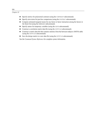 310

Chapter 22


                Specify metrics for polynomial contrasts (using the CONTRAST subcommand).
                Specify error terms for post hoc comparisons (using the POSTHOC subcommand).
                Compute estimated marginal means for any factor or factor interaction among the factors in
                the factor list (using the EMMEANS subcommand).
                Specify names for temporary variables (using the SAVE subcommand).
                Construct a correlation matrix data ﬁle (using the OUTFILE subcommand).
                Construct a matrix data ﬁle that contains statistics from the between-subjects ANOVA table
                (using the OUTFILE subcommand).
                Save the design matrix to a new data ﬁle (using the OUTFILE subcommand).
             See the Command Syntax Reference for complete syntax information.
 