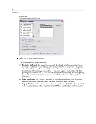 312

Chapter 23


             Figure 23-1
             Bivariate Correlations dialog box




       E Select two or more numeric variables.

             The following options are also available:
                 Correlation Coefficients. For quantitative, normally distributed variables, choose the Pearson
                 correlation coefﬁcient. If your data are not normally distributed or have ordered categories,
                 choose Kendall’s tau-b or Spearman, which measure the association between rank orders.
                 Correlation coefﬁcients range in value from –1 (a perfect negative relationship) and +1 (a
                 perfect positive relationship). A value of 0 indicates no linear relationship. When interpreting
                 your results, be careful not to draw any cause-and-effect conclusions due to a signiﬁcant
                 correlation.
                 Test of Significance. You can select two-tailed or one-tailed probabilities. If the direction of
                 association is known in advance, select One-tailed. Otherwise, select Two-tailed.
                 Flag significant correlations. Correlation coefﬁcients signiﬁcant at the 0.05 level are identiﬁed
                 with a single asterisk, and those signiﬁcant at the 0.01 level are identiﬁed with two asterisks.
 