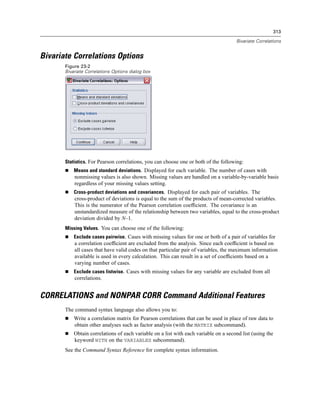 313

                                                                                      Bivariate Correlations


Bivariate Correlations Options
       Figure 23-2
       Bivariate Correlations Options dialog box




       Statistics. For Pearson correlations, you can choose one or both of the following:
           Means and standard deviations. Displayed for each variable. The number of cases with
           nonmissing values is also shown. Missing values are handled on a variable-by-variable basis
           regardless of your missing values setting.
           Cross-product deviations and covariances. Displayed for each pair of variables. The
           cross-product of deviations is equal to the sum of the products of mean-corrected variables.
           This is the numerator of the Pearson correlation coefﬁcient. The covariance is an
           unstandardized measure of the relationship between two variables, equal to the cross-product
           deviation divided by N–1.
       Missing Values. You can choose one of the following:
           Exclude cases pairwise. Cases with missing values for one or both of a pair of variables for
           a correlation coefﬁcient are excluded from the analysis. Since each coefﬁcient is based on
           all cases that have valid codes on that particular pair of variables, the maximum information
           available is used in every calculation. This can result in a set of coefﬁcients based on a
           varying number of cases.
           Exclude cases listwise. Cases with missing values for any variable are excluded from all
           correlations.


CORRELATIONS and NONPAR CORR Command Additional Features
       The command syntax language also allows you to:
           Write a correlation matrix for Pearson correlations that can be used in place of raw data to
           obtain other analyses such as factor analysis (with the MATRIX subcommand).
           Obtain correlations of each variable on a list with each variable on a second list (using the
           keyword WITH on the VARIABLES subcommand).
       See the Command Syntax Reference for complete syntax information.
 