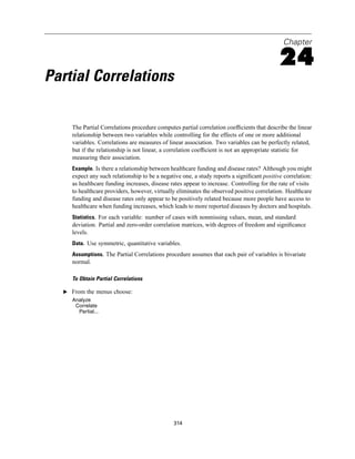 Chapter

                                                                                            24
Partial Correlations

     The Partial Correlations procedure computes partial correlation coefﬁcients that describe the linear
     relationship between two variables while controlling for the effects of one or more additional
     variables. Correlations are measures of linear association. Two variables can be perfectly related,
     but if the relationship is not linear, a correlation coefﬁcient is not an appropriate statistic for
     measuring their association.
     Example. Is there a relationship between healthcare funding and disease rates? Although you might
     expect any such relationship to be a negative one, a study reports a signiﬁcant positive correlation:
     as healthcare funding increases, disease rates appear to increase. Controlling for the rate of visits
     to healthcare providers, however, virtually eliminates the observed positive correlation. Healthcare
     funding and disease rates only appear to be positively related because more people have access to
     healthcare when funding increases, which leads to more reported diseases by doctors and hospitals.
     Statistics. For each variable: number of cases with nonmissing values, mean, and standard
     deviation. Partial and zero-order correlation matrices, with degrees of freedom and signiﬁcance
     levels.
     Data. Use symmetric, quantitative variables.
     Assumptions. The Partial Correlations procedure assumes that each pair of variables is bivariate
     normal.

     To Obtain Partial Correlations

  E From the menus choose:
     Analyze
      Correlate
       Partial...




                                               314
 