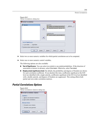 315

                                                                                           Partial Correlations


       Figure 24-1
       Partial Correlations dialog box




    E Select two or more numeric variables for which partial correlations are to be computed.

    E Select one or more numeric control variables.

       The following options are also available:
           Test of Significance. You can select two-tailed or one-tailed probabilities. If the direction of
           association is known in advance, select One-tailed. Otherwise, select Two-tailed.
           Display actual significance level. By default, the probability and degrees of freedom are shown
           for each correlation coefﬁcient. If you deselect this item, coefﬁcients signiﬁcant at the 0.05
           level are identiﬁed with a single asterisk, coefﬁcients signiﬁcant at the 0.01 level are identiﬁed
           with a double asterisk, and degrees of freedom are suppressed. This setting affects both
           partial and zero-order correlation matrices.


Partial Correlations Options
       Figure 24-2
       Partial Correlations Options dialog box
 