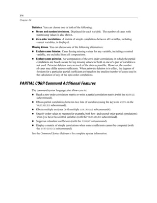 316

Chapter 24


             Statistics. You can choose one or both of the following:
                Means and standard deviations. Displayed for each variable. The number of cases with
                 nonmissing values is also shown.
                Zero-order correlations. A matrix of simple correlations between all variables, including
                 control variables, is displayed.
             Missing Values. You can choose one of the following alternatives:
                Exclude cases listwise. Cases having missing values for any variable, including a control
                 variable, are excluded from all computations.
                Exclude cases pairwise. For computation of the zero-order correlations on which the partial
                 correlations are based, a case having missing values for both or one of a pair of variables is
                 not used. Pairwise deletion uses as much of the data as possible. However, the number
                 of cases may differ across coefﬁcients. When pairwise deletion is in effect, the degrees of
                 freedom for a particular partial coefﬁcient are based on the smallest number of cases used in
                 the calculation of any of the zero-order correlations.


PARTIAL CORR Command Additional Features
             The command syntax language also allows you to:
                Read a zero-order correlation matrix or write a partial correlation matrix (with the MATRIX
                subcommand).
                Obtain partial correlations between two lists of variables (using the keyword WITH on the
                VARIABLES subcommand).
                Obtain multiple analyses (with multiple VARIABLES subcommands).
                Specify order values to request (for example, both ﬁrst- and second-order partial correlations)
                when you have two control variables (with the VARIABLES subcommand).
                Suppress redundant coefﬁcients (with the FORMAT subcommand).
                Display a matrix of simple correlations when some coefﬁcients cannot be computed (with
                the STATISTICS subcommand).
             See the Command Syntax Reference for complete syntax information.
 
