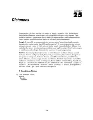 Chapter

                                                                                          25
Distances

     This procedure calculates any of a wide variety of statistics measuring either similarities or
     dissimilarities (distances), either between pairs of variables or between pairs of cases. These
     similarity or distance measures can then be used with other procedures, such as factor analysis,
     cluster analysis, or multidimensional scaling, to help analyze complex datasets.
     Example. Is it possible to measure similarities between pairs of automobiles based on certain
     characteristics, such as engine size, MPG, and horsepower? By computing similarities between
     autos, you can gain a sense of which autos are similar to each other and which are different from
     each other. For a more formal analysis, you might consider applying a hierarchical cluster analysis
     or multidimensional scaling to the similarities to explore the underlying structure.
     Statistics. Dissimilarity (distance) measures for interval data are Euclidean distance, squared
     Euclidean distance, Chebychev, block, Minkowski, or customized; for count data, chi-square or
     phi-square; for binary data, Euclidean distance, squared Euclidean distance, size difference,
     pattern difference, variance, shape, or Lance and Williams. Similarity measures for interval data
     are Pearson correlation or cosine; for binary data, Russel and Rao, simple matching, Jaccard, dice,
     Rogers and Tanimoto, Sokal and Sneath 1, Sokal and Sneath 2, Sokal and Sneath 3, Kulczynski 1,
     Kulczynski 2, Sokal and Sneath 4, Hamann, Lambda, Anderberg’s D, Yule’s Y, Yule’s Q, Ochiai,
     Sokal and Sneath 5, phi 4-point correlation, or dispersion.

     To Obtain Distance Matrices

  E From the menus choose:
     Analyze
      Correlate
       Distances...




                                              317
 