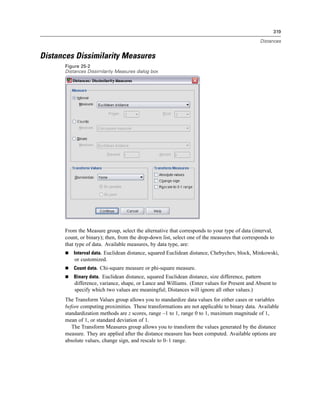 319

                                                                                               Distances


Distances Dissimilarity Measures
      Figure 25-2
      Distances Dissimilarity Measures dialog box




      From the Measure group, select the alternative that corresponds to your type of data (interval,
      count, or binary); then, from the drop-down list, select one of the measures that corresponds to
      that type of data. Available measures, by data type, are:
          Interval data. Euclidean distance, squared Euclidean distance, Chebychev, block, Minkowski,
          or customized.
          Count data. Chi-square measure or phi-square measure.
          Binary data. Euclidean distance, squared Euclidean distance, size difference, pattern
          difference, variance, shape, or Lance and Williams. (Enter values for Present and Absent to
          specify which two values are meaningful; Distances will ignore all other values.)
      The Transform Values group allows you to standardize data values for either cases or variables
      before computing proximities. These transformations are not applicable to binary data. Available
      standardization methods are z scores, range –1 to 1, range 0 to 1, maximum magnitude of 1,
      mean of 1, or standard deviation of 1.
         The Transform Measures group allows you to transform the values generated by the distance
      measure. They are applied after the distance measure has been computed. Available options are
      absolute values, change sign, and rescale to 0–1 range.
 