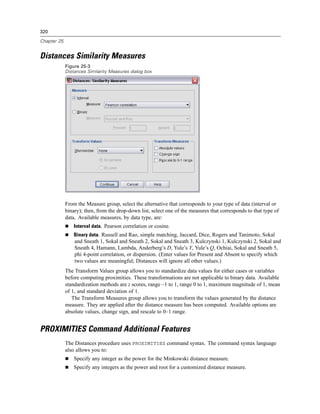 320

Chapter 25


Distances Similarity Measures
             Figure 25-3
             Distances Similarity Measures dialog box




             From the Measure group, select the alternative that corresponds to your type of data (interval or
             binary); then, from the drop-down list, select one of the measures that corresponds to that type of
             data. Available measures, by data type, are:
                 Interval data. Pearson correlation or cosine.
                 Binary data. Russell and Rao, simple matching, Jaccard, Dice, Rogers and Tanimoto, Sokal
                 and Sneath 1, Sokal and Sneath 2, Sokal and Sneath 3, Kulczynski 1, Kulczynski 2, Sokal and
                 Sneath 4, Hamann, Lambda, Anderberg’s D, Yule’s Y, Yule’s Q, Ochiai, Sokal and Sneath 5,
                 phi 4-point correlation, or dispersion. (Enter values for Present and Absent to specify which
                 two values are meaningful; Distances will ignore all other values.)
             The Transform Values group allows you to standardize data values for either cases or variables
             before computing proximities. These transformations are not applicable to binary data. Available
             standardization methods are z scores, range –1 to 1, range 0 to 1, maximum magnitude of 1, mean
             of 1, and standard deviation of 1.
                The Transform Measures group allows you to transform the values generated by the distance
             measure. They are applied after the distance measure has been computed. Available options are
             absolute values, change sign, and rescale to 0–1 range.


PROXIMITIES Command Additional Features
             The Distances procedure uses PROXIMITIES command syntax. The command syntax language
             also allows you to:
                 Specify any integer as the power for the Minkowski distance measure.
                 Specify any integers as the power and root for a customized distance measure.
 