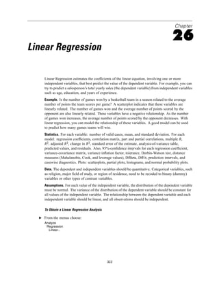 Chapter

                                                                                             26
Linear Regression

     Linear Regression estimates the coefﬁcients of the linear equation, involving one or more
     independent variables, that best predict the value of the dependent variable. For example, you can
     try to predict a salesperson’s total yearly sales (the dependent variable) from independent variables
     such as age, education, and years of experience.
     Example. Is the number of games won by a basketball team in a season related to the average
     number of points the team scores per game? A scatterplot indicates that these variables are
     linearly related. The number of games won and the average number of points scored by the
     opponent are also linearly related. These variables have a negative relationship. As the number
     of games won increases, the average number of points scored by the opponent decreases. With
     linear regression, you can model the relationship of these variables. A good model can be used
     to predict how many games teams will win.
     Statistics. For each variable: number of valid cases, mean, and standard deviation. For each
     model: regression coefﬁcients, correlation matrix, part and partial correlations, multiple R,
     R2, adjusted R2, change in R2, standard error of the estimate, analysis-of-variance table,
     predicted values, and residuals. Also, 95%-conﬁdence intervals for each regression coefﬁcient,
     variance-covariance matrix, variance inﬂation factor, tolerance, Durbin-Watson test, distance
     measures (Mahalanobis, Cook, and leverage values), DfBeta, DfFit, prediction intervals, and
     casewise diagnostics. Plots: scatterplots, partial plots, histograms, and normal probability plots.
     Data. The dependent and independent variables should be quantitative. Categorical variables, such
     as religion, major ﬁeld of study, or region of residence, need to be recoded to binary (dummy)
     variables or other types of contrast variables.
     Assumptions. For each value of the independent variable, the distribution of the dependent variable
     must be normal. The variance of the distribution of the dependent variable should be constant for
     all values of the independent variable. The relationship between the dependent variable and each
     independent variable should be linear, and all observations should be independent.

     To Obtain a Linear Regression Analysis

  E From the menus choose:
     Analyze
      Regression
       Linear...




                                                322
 