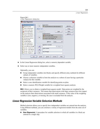 323

                                                                                         Linear Regression


       Figure 26-1
       Linear Regression dialog box




    E In the Linear Regression dialog box, select a numeric dependent variable.

    E Select one or more numeric independent variables.

       Optionally, you can:
           Group independent variables into blocks and specify different entry methods for different
           subsets of variables.
           Choose a selection variable to limit the analysis to a subset of cases having a particular
           value(s) for this variable.
           Select a case identiﬁcation variable for identifying points on plots.
           Select a numeric WLS Weight variable for a weighted least squares analysis.

       WLS. Allows you to obtain a weighted least-squares model. Data points are weighted by the
       reciprocal of their variances. This means that observations with large variances have less impact
       on the analysis than observations associated with small variances. If the value of the weighting
       variable is zero, negative, or missing, the case is excluded from the analysis.


Linear Regression Variable Selection Methods
       Method selection allows you to specify how independent variables are entered into the analysis.
       Using different methods, you can construct a variety of regression models from the same set of
       variables.
           Enter (Regression). A procedure for variable selection in which all variables in a block are
           entered in a single step.
 