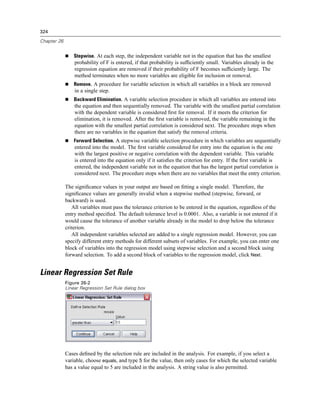 324

Chapter 26


                 Stepwise. At each step, the independent variable not in the equation that has the smallest
                 probability of F is entered, if that probability is sufﬁciently small. Variables already in the
                 regression equation are removed if their probability of F becomes sufﬁciently large. The
                 method terminates when no more variables are eligible for inclusion or removal.
                 Remove. A procedure for variable selection in which all variables in a block are removed
                 in a single step.
                 Backward Elimination. A variable selection procedure in which all variables are entered into
                 the equation and then sequentially removed. The variable with the smallest partial correlation
                 with the dependent variable is considered ﬁrst for removal. If it meets the criterion for
                 elimination, it is removed. After the ﬁrst variable is removed, the variable remaining in the
                 equation with the smallest partial correlation is considered next. The procedure stops when
                 there are no variables in the equation that satisfy the removal criteria.
                 Forward Selection. A stepwise variable selection procedure in which variables are sequentially
                 entered into the model. The ﬁrst variable considered for entry into the equation is the one
                 with the largest positive or negative correlation with the dependent variable. This variable
                 is entered into the equation only if it satisﬁes the criterion for entry. If the ﬁrst variable is
                 entered, the independent variable not in the equation that has the largest partial correlation is
                 considered next. The procedure stops when there are no variables that meet the entry criterion.

             The signiﬁcance values in your output are based on ﬁtting a single model. Therefore, the
             signiﬁcance values are generally invalid when a stepwise method (stepwise, forward, or
             backward) is used.
                All variables must pass the tolerance criterion to be entered in the equation, regardless of the
             entry method speciﬁed. The default tolerance level is 0.0001. Also, a variable is not entered if it
             would cause the tolerance of another variable already in the model to drop below the tolerance
             criterion.
                All independent variables selected are added to a single regression model. However, you can
             specify different entry methods for different subsets of variables. For example, you can enter one
             block of variables into the regression model using stepwise selection and a second block using
             forward selection. To add a second block of variables to the regression model, click Next.


Linear Regression Set Rule
             Figure 26-2
             Linear Regression Set Rule dialog box




             Cases deﬁned by the selection rule are included in the analysis. For example, if you select a
             variable, choose equals, and type 5 for the value, then only cases for which the selected variable
             has a value equal to 5 are included in the analysis. A string value is also permitted.
 