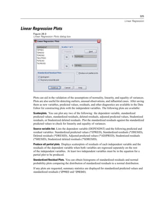325

                                                                                           Linear Regression


Linear Regression Plots
       Figure 26-3
       Linear Regression Plots dialog box




       Plots can aid in the validation of the assumptions of normality, linearity, and equality of variances.
       Plots are also useful for detecting outliers, unusual observations, and inﬂuential cases. After saving
       them as new variables, predicted values, residuals, and other diagnostics are available in the Data
       Editor for constructing plots with the independent variables. The following plots are available:
       Scatterplots. You can plot any two of the following: the dependent variable, standardized
       predicted values, standardized residuals, deleted residuals, adjusted predicted values, Studentized
       residuals, or Studentized deleted residuals. Plot the standardized residuals against the standardized
       predicted values to check for linearity and equality of variances.
       Source variable list. Lists the dependent variable (DEPENDNT) and the following predicted and
       residual variables: Standardized predicted values (*ZPRED), Standardized residuals (*ZRESID),
       Deleted residuals (*DRESID), Adjusted predicted values (*ADJPRED), Studentized residuals
       (*SRESID), Studentized deleted residuals (*SDRESID).
       Produce all partial plots. Displays scatterplots of residuals of each independent variable and the
       residuals of the dependent variable when both variables are regressed separately on the rest
       of the independent variables. At least two independent variables must be in the equation for a
       partial plot to be produced.
       Standardized Residual Plots. You can obtain histograms of standardized residuals and normal
       probability plots comparing the distribution of standardized residuals to a normal distribution.
       If any plots are requested, summary statistics are displayed for standardized predicted values and
       standardized residuals (*ZPRED and *ZRESID).
 