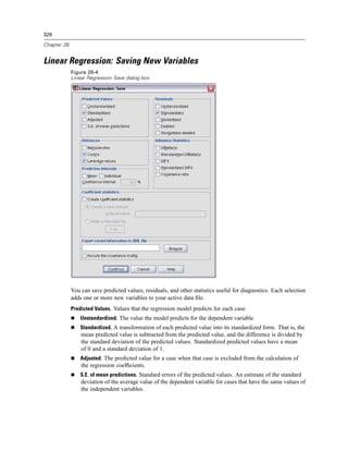 326

Chapter 26


Linear Regression: Saving New Variables
             Figure 26-4
             Linear Regression Save dialog box




             You can save predicted values, residuals, and other statistics useful for diagnostics. Each selection
             adds one or more new variables to your active data ﬁle.
             Predicted Values. Values that the regression model predicts for each case.
                 Unstandardized. The value the model predicts for the dependent variable.
                 Standardized. A transformation of each predicted value into its standardized form. That is, the
                 mean predicted value is subtracted from the predicted value, and the difference is divided by
                 the standard deviation of the predicted values. Standardized predicted values have a mean
                 of 0 and a standard deviation of 1.
                 Adjusted. The predicted value for a case when that case is excluded from the calculation of
                 the regression coefﬁcients.
                 S.E. of mean predictions. Standard errors of the predicted values. An estimate of the standard
                 deviation of the average value of the dependent variable for cases that have the same values of
                 the independent variables.
 