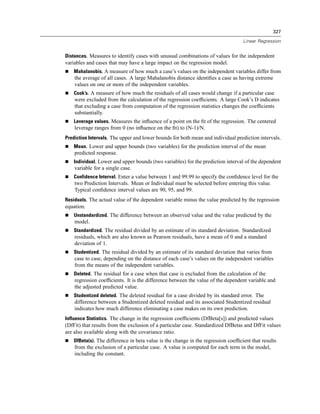 327

                                                                                   Linear Regression


Distances. Measures to identify cases with unusual combinations of values for the independent
variables and cases that may have a large impact on the regression model.
    Mahalanobis. A measure of how much a case’s values on the independent variables differ from
    the average of all cases. A large Mahalanobis distance identiﬁes a case as having extreme
    values on one or more of the independent variables.
    Cook’s. A measure of how much the residuals of all cases would change if a particular case
    were excluded from the calculation of the regression coefﬁcients. A large Cook’s D indicates
    that excluding a case from computation of the regression statistics changes the coefﬁcients
    substantially.
    Leverage values. Measures the inﬂuence of a point on the ﬁt of the regression. The centered
    leverage ranges from 0 (no inﬂuence on the ﬁt) to (N-1)/N.
Prediction Intervals. The upper and lower bounds for both mean and individual prediction intervals.
    Mean. Lower and upper bounds (two variables) for the prediction interval of the mean
    predicted response.
    Individual. Lower and upper bounds (two variables) for the prediction interval of the dependent
    variable for a single case.
    Confidence Interval. Enter a value between 1 and 99.99 to specify the conﬁdence level for the
    two Prediction Intervals. Mean or Individual must be selected before entering this value.
    Typical conﬁdence interval values are 90, 95, and 99.
Residuals. The actual value of the dependent variable minus the value predicted by the regression
equation.
    Unstandardized. The difference between an observed value and the value predicted by the
    model.
    Standardized. The residual divided by an estimate of its standard deviation. Standardized
    residuals, which are also known as Pearson residuals, have a mean of 0 and a standard
    deviation of 1.
    Studentized. The residual divided by an estimate of its standard deviation that varies from
    case to case, depending on the distance of each case’s values on the independent variables
    from the means of the independent variables.
    Deleted. The residual for a case when that case is excluded from the calculation of the
    regression coefﬁcients. It is the difference between the value of the dependent variable and
    the adjusted predicted value.
    Studentized deleted. The deleted residual for a case divided by its standard error. The
    difference between a Studentized deleted residual and its associated Studentized residual
    indicates how much difference eliminating a case makes on its own prediction.
Influence Statistics. The change in the regression coefﬁcients (DfBeta[s]) and predicted values
(DfFit) that results from the exclusion of a particular case. Standardized DfBetas and DfFit values
are also available along with the covariance ratio.
    DfBeta(s). The difference in beta value is the change in the regression coefﬁcient that results
    from the exclusion of a particular case. A value is computed for each term in the model,
    including the constant.
 