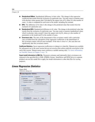 328

Chapter 26


                 Standardized DfBeta. Standardized difference in beta value. The change in the regression
                 coefﬁcient that results from the exclusion of a particular case. You may want to examine cases
                 with absolute values greater than 2 divided by the square root of N, where N is the number of
                 cases. A value is computed for each term in the model, including the constant.
                 DfFit. The difference in ﬁt value is the change in the predicted value that results from the
                 exclusion of a particular case.
                 Standardized DfFit. Standardized difference in ﬁt value. The change in the predicted value that
                 results from the exclusion of a particular case. You may want to examine standardized values
                 which in absolute value exceed 2 times the square root of p/N, where p is the number of
                 parameters in the model and N is the number of cases.
                 Covariance ratio. The ratio of the determinant of the covariance matrix with a particular
                 case excluded from the calculation of the regression coefﬁcients to the determinant of
                 the covariance matrix with all cases included. If the ratio is close to 1, the case does not
                 signiﬁcantly alter the covariance matrix.
             Coefficient Statistics. Saves regression coefﬁcients to a dataset or a data ﬁle. Datasets are available
             for subsequent use in the same session but are not saved as ﬁles unless explicitly saved prior to the
             end of the session. Dataset names must conform to variable naming rules. For more information,
             see Variable Names in Chapter 5 on p. 74.
             Export model information to XML file. Parameter estimates and (optionally) their covariances are
             exported to the speciﬁed ﬁle in XML (PMML) format. SmartScore and SPSS Server (a separate
             product) can use this model ﬁle to apply the model information to other data ﬁles for scoring
             purposes.


Linear Regression Statistics
             Figure 26-5
             Statistics dialog box
 