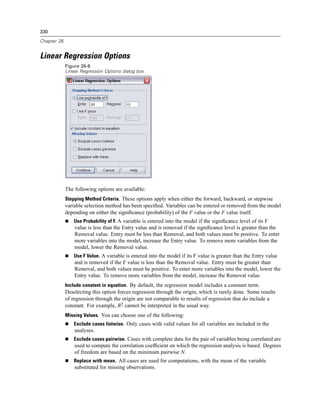 330

Chapter 26


Linear Regression Options
             Figure 26-6
             Linear Regression Options dialog box




             The following options are available:
             Stepping Method Criteria. These options apply when either the forward, backward, or stepwise
             variable selection method has been speciﬁed. Variables can be entered or removed from the model
             depending on either the signiﬁcance (probability) of the F value or the F value itself.
                 Use Probability of F. A variable is entered into the model if the signiﬁcance level of its F
                 value is less than the Entry value and is removed if the signiﬁcance level is greater than the
                 Removal value. Entry must be less than Removal, and both values must be positive. To enter
                 more variables into the model, increase the Entry value. To remove more variables from the
                 model, lower the Removal value.
                 Use F Value. A variable is entered into the model if its F value is greater than the Entry value
                 and is removed if the F value is less than the Removal value. Entry must be greater than
                 Removal, and both values must be positive. To enter more variables into the model, lower the
                 Entry value. To remove more variables from the model, increase the Removal value.
             Include constant in equation. By default, the regression model includes a constant term.
             Deselecting this option forces regression through the origin, which is rarely done. Some results
             of regression through the origin are not comparable to results of regression that do include a
             constant. For example, R2 cannot be interpreted in the usual way.
             Missing Values. You can choose one of the following:
                 Exclude cases listwise. Only cases with valid values for all variables are included in the
                 analyses.
                 Exclude cases pairwise. Cases with complete data for the pair of variables being correlated are
                 used to compute the correlation coefﬁcient on which the regression analysis is based. Degrees
                 of freedom are based on the minimum pairwise N.
                 Replace with mean. All cases are used for computations, with the mean of the variable
                 substituted for missing observations.
 