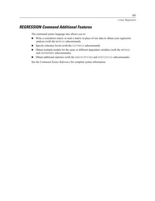 331

                                                                                      Linear Regression


REGRESSION Command Additional Features
      The command syntax language also allows you to:
         Write a correlation matrix or read a matrix in place of raw data to obtain your regression
         analysis (with the MATRIX subcommand).
         Specify tolerance levels (with the CRITERIA subcommand).
         Obtain multiple models for the same or different dependent variables (with the METHOD
         and DEPENDENT subcommands).
         Obtain additional statistics (with the DESCRIPTIVES and STATISTICS subcommands).
      See the Command Syntax Reference for complete syntax information.
 