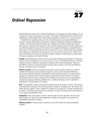Chapter

                                                                                            27
Ordinal Regression

   Ordinal Regression allows you to model the dependence of a polytomous ordinal response on a set
   of predictors, which can be factors or covariates. The design of Ordinal Regression is based on the
   methodology of McCullagh (1980, 1998), and the procedure is referred to as PLUM in the syntax.
      Standard linear regression analysis involves minimizing the sum-of-squared differences
   between a response (dependent) variable and a weighted combination of predictor (independent)
   variables. The estimated coefﬁcients reﬂect how changes in the predictors affect the response.
   The response is assumed to be numerical, in the sense that changes in the level of the response are
   equivalent throughout the range of the response. For example, the difference in height between a
   person who is 150 cm tall and a person who is 140 cm tall is 10 cm, which has the same meaning
   as the difference in height between a person who is 210 cm tall and a person who is 200 cm tall.
   These relationships do not necessarily hold for ordinal variables, in which the choice and number
   of response categories can be quite arbitrary.
   Example. Ordinal Regression could be used to study patient reaction to drug dosage. The possible
   reactions may be classiﬁed as none, mild, moderate, or severe. The difference between a mild and
   moderate reaction is difﬁcult or impossible to quantify and is based on perception. Moreover,
   the difference between a mild and moderate response may be greater or less than the difference
   between a moderate and severe response.
   Statistics and plots. Observed and expected frequencies and cumulative frequencies, Pearson
   residuals for frequencies and cumulative frequencies, observed and expected probabilities,
   observed and expected cumulative probabilities of each response category by covariate pattern,
   asymptotic correlation and covariance matrices of parameter estimates, Pearson’s chi-square
   and likelihood-ratio chi-square, goodness-of-ﬁt statistics, iteration history, test of parallel lines
   assumption, parameter estimates, standard errors, conﬁdence intervals, and Cox and Snell’s,
   Nagelkerke’s, and McFadden’s R2 statistics.
   Data. The dependent variable is assumed to be ordinal and can be numeric or string. The ordering
   is determined by sorting the values of the dependent variable in ascending order. The lowest value
   deﬁnes the ﬁrst category. Factor variables are assumed to be categorical. Covariate variables must
   be numeric. Note that using more than one continuous covariate can easily result in the creation of
   a very large cell probabilities table.
   Assumptions. Only one response variable is allowed, and it must be speciﬁed. Also, for each
   distinct pattern of values across the independent variables, the responses are assumed to be
   independent multinomial variables.
   Related procedures. Nominal logistic regression uses similar models for nominal dependent
   variables.



                                              332
 