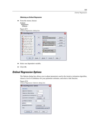 333

                                                                                      Ordinal Regression


       Obtaining an Ordinal Regression

    E From the menus choose:
       Analyze
        Regression
         Ordinal...
       Figure 27-1
       Ordinal Regression dialog box




    E Select one dependent variable.

    E Click OK.


Ordinal Regression Options
       The Options dialog box allows you to adjust parameters used in the iterative estimation algorithm,
       choose a level of conﬁdence for your parameter estimates, and select a link function.
       Figure 27-2
       Ordinal Regression Options dialog box
 