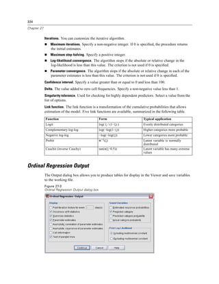 334

Chapter 27


             Iterations. You can customize the iterative algorithm.
                 Maximum iterations. Specify a non-negative integer. If 0 is speciﬁed, the procedure returns
                 the initial estimates.
                 Maximum step-halving. Specify a positive integer.
                 Log-likelihood convergence. The algorithm stops if the absolute or relative change in the
                 log-likelihood is less than this value. The criterion is not used if 0 is speciﬁed.
                 Parameter convergence. The algorithm stops if the absolute or relative change in each of the
                 parameter estimates is less than this value. The criterion is not used if 0 is speciﬁed.
             Confidence interval. Specify a value greater than or equal to 0 and less than 100.
             Delta. The value added to zero cell frequencies. Specify a non-negative value less than 1.
             Singularity tolerance. Used for checking for highly dependent predictors. Select a value from the
             list of options.
             Link function. The link function is a transformation of the cumulative probabilities that allows
             estimation of the model. Five link functions are available, summarized in the following table.
             Function                               Form                         Typical application
             Logit                                  log( ξ / (1−ξ) )             Evenly distributed categories
             Complementary log-log                  log(−log(1−ξ))               Higher categories more probable
             Negative log-log                       −log(−log(ξ))                Lower categories more probable
             Probit                                 Φ−1(ξ)                       Latent variable is normally
                                                                                 distributed
             Cauchit (inverse Cauchy)               tan(π(ξ−0.5))                Latent variable has many extreme
                                                                                 values



Ordinal Regression Output
             The Output dialog box allows you to produce tables for display in the Viewer and save variables
             to the working ﬁle.
             Figure 27-3
             Ordinal Regression Output dialog box
 