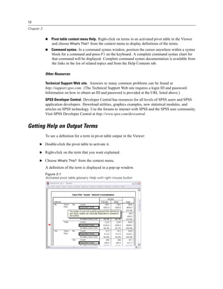 12

Chapter 2


                Pivot table context menu Help. Right-click on terms in an activated pivot table in the Viewer
                and choose What’s This? from the context menu to display deﬁnitions of the terms.
                Command syntax. In a command syntax window, position the cursor anywhere within a syntax
                block for a command and press F1 on the keyboard. A complete command syntax chart for
                that command will be displayed. Complete command syntax documentation is available from
                the links in the list of related topics and from the Help Contents tab.

            Other Resources

            Technical Support Web site. Answers to many common problems can be found at
            http://support.spss.com. (The Technical Support Web site requires a login ID and password.
            Information on how to obtain an ID and password is provided at the URL listed above.)
            SPSS Developer Central. Developer Central has resources for all levels of SPSS users and SPSS
            application developers. Download utilities, graphics examples, new statistical modules, and
            articles on SPSS technology. Use the forums to interact with SPSS and the SPSS user community.
            Visit SPSS Developer Central at http://www.spss.com/devcentral.


Getting Help on Output Terms
            To see a deﬁnition for a term in pivot table output in the Viewer:

       E Double-click the pivot table to activate it.

       E Right-click on the term that you want explained.

       E Choose What’s This? from the context menu.

            A deﬁnition of the term is displayed in a pop-up window.
            Figure 2-1
            Activated pivot table glossary Help with right mouse button
 