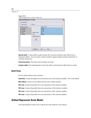 336

Chapter 27


             Figure 27-4
             Ordinal Regression Location dialog box




             Specify model. A main-effects model contains the covariate and factor main effects but no
             interaction effects. You can create a custom model to specify subsets of factor interactions or
             covariate interactions.

             Factors/covariates. The factors and covariates are listed.

             Location model. The model depends on the main effects and interaction effects that you select.



Build Terms

             For the selected factors and covariates:

             Interaction. Creates the highest-level interaction term of all selected variables. This is the default.

             Main effects. Creates a main-effects term for each variable selected.

             All 2-way. Creates all possible two-way interactions of the selected variables.

             All 3-way. Creates all possible three-way interactions of the selected variables.

             All 4-way. Creates all possible four-way interactions of the selected variables.

             All 5-way. Creates all possible ﬁve-way interactions of the selected variables.



Ordinal Regression Scale Model
             The Scale dialog box allows you to specify the scale model for your analysis.
 