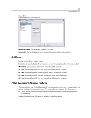 337

                                                                                            Ordinal Regression


        Figure 27-5
        Ordinal Regression Scale dialog box




        Factors/covariates. The factors and covariates are listed.
        Scale model. The model depends on the main and interaction effects that you select.


Build Terms
        For the selected factors and covariates:
        Interaction. Creates the highest-level interaction term of all selected variables. This is the default.
        Main effects. Creates a main-effects term for each variable selected.
        All 2-way. Creates all possible two-way interactions of the selected variables.
        All 3-way. Creates all possible three-way interactions of the selected variables.
        All 4-way. Creates all possible four-way interactions of the selected variables.
        All 5-way. Creates all possible ﬁve-way interactions of the selected variables.


PLUM Command Additional Features
        You can customize your Ordinal Regression if you paste your selections into a syntax window and
        edit the resulting PLUM command syntax. The command syntax language also allows you to:
              Create customized hypothesis tests by specifying null hypotheses as linear combinations
              of parameters.
        See the Command Syntax Reference for complete syntax information.
 