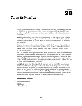 Chapter

                                                                                             28
Curve Estimation

     The Curve Estimation procedure produces curve estimation regression statistics and related plots
     for 11 different curve estimation regression models. A separate model is produced for each
     dependent variable. You can also save predicted values, residuals, and prediction intervals as
     new variables.
     Example. An Internet service provider tracks the percentage of virus-infected e-mail trafﬁc on
     its networks over time. A scatterplot reveals that the relationship is nonlinear. You might ﬁt a
     quadratic or cubic model to the data and check the validity of assumptions and the goodness of
     ﬁt of the model.
     Statistics. For each model: regression coefﬁcients, multiple R, R2, adjusted R2, standard error
     of the estimate, analysis-of-variance table, predicted values, residuals, and prediction intervals.
     Models: linear, logarithmic, inverse, quadratic, cubic, power, compound, S-curve, logistic,
     growth, and exponential.
     Data. The dependent and independent variables should be quantitative. If you select Time from the
     active dataset as the independent variable (instead of selecting a variable), the Curve Estimation
     procedure generates a time variable where the length of time between cases is uniform. If Time is
     selected, the dependent variable should be a time-series measure. Time-series analysis requires a
     data ﬁle structure in which each case (row) represents a set of observations at a different time and
     the length of time between cases is uniform.
     Assumptions. Screen your data graphically to determine how the independent and dependent
     variables are related (linearly, exponentially, etc.). The residuals of a good model should be
     randomly distributed and normal. If a linear model is used, the following assumptions should
     be met: For each value of the independent variable, the distribution of the dependent variable
     must be normal. The variance of the distribution of the dependent variable should be constant for
     all values of the independent variable. The relationship between the dependent variable and the
     independent variable should be linear, and all observations should be independent.

     To Obtain a Curve Estimation

  E From the menus choose:
     Analyze
      Regression
       Curve Estimation...




                                                338
 