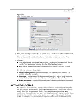 339

                                                                                            Curve Estimation


       Figure 28-1
       Curve Estimation dialog box




    E Select one or more dependent variables. A separate model is produced for each dependent variable.

    E Select an independent variable (either select a variable in the active dataset or select Time).

    E Optionally:
           Select a variable for labeling cases in scatterplots. For each point in the scatterplot, you can
           use the Point Selection tool to display the value of the Case Label variable.
           Click Save to save predicted values, residuals, and prediction intervals as new variables.

       The following options are also available:
           Include constant in equation. Estimates a constant term in the regression equation. The
            constant is included by default.
           Plot models. Plots the values of the dependent variable and each selected model against the
            independent variable. A separate chart is produced for each dependent variable.
           Display ANOVA table. Displays a summary analysis-of-variance table for each selected model.


Curve Estimation Models
       You can choose one or more curve estimation regression models. To determine which model to
       use, plot your data. If your variables appear to be related linearly, use a simple linear regression
       model. When your variables are not linearly related, try transforming your data. When a
       transformation does not help, you may need a more complicated model. View a scatterplot of your
       data; if the plot resembles a mathematical function you recognize, ﬁt your data to that type of
       model. For example, if your data resemble an exponential function, use an exponential model.
 