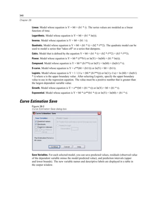 340

Chapter 28


             Linear. Model whose equation is Y = b0 + (b1 * t). The series values are modeled as a linear
             function of time.
             Logarithmic. Model whose equation is Y = b0 + (b1 * ln(t)).
             Inverse. Model whose equation is Y = b0 + (b1 / t).
             Quadratic. Model whose equation is Y = b0 + (b1 * t) + (b2 * t**2). The quadratic model can be
             used to model a series that "takes off" or a series that dampens.
             Cubic. Model that is deﬁned by the equation Y = b0 + (b1 * t) + (b2 * t**2) + (b3 * t**3).
             Power. Model whose equation is Y = b0 * (t**b1) or ln(Y) = ln(b0) + (b1 * ln(t)).
             Compound. Model whose equation is Y = b0 * (b1**t) or ln(Y) = ln(b0) + (ln(b1) * t).
             S-curve. Model whose equation is Y = e**(b0 + (b1/t)) or ln(Y) = b0 + (b1/t).
             Logistic. Model whose equation is Y = 1 / (1/u + (b0 * (b1**t))) or ln(1/y-1/u) = ln (b0) + (ln(b1)
             * t) where u is the upper boundary value. After selecting Logistic, specify the upper boundary
             value to use in the regression equation. The value must be a positive number that is greater than
             the largest dependent variable value.
             Growth. Model whose equation is Y = e**(b0 + (b1 * t)) or ln(Y) = b0 + (b1 * t).
             Exponential. Model whose equation is Y = b0 * (e**(b1 * t)) or ln(Y) = ln(b0) + (b1 * t).


Curve Estimation Save
             Figure 28-2
             Curve Estimation Save dialog box




             Save Variables. For each selected model, you can save predicted values, residuals (observed value
             of the dependent variable minus the model predicted value), and prediction intervals (upper
             and lower bounds). The new variable names and descriptive labels are displayed in a table in
             the output window.
 