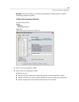 343

                                                                      Partial Least Squares Regression


   Rescaling. All model variables are centered and standardized, including indicator variables
   representing categorical variables.

   To Obtain Partial Least Squares Regression

   From the menus choose:
   Analyze
    Regression
     Partial Least Squares...
   Figure 29-1
   Partial Least Squares Regression Variables tab




E Select at least one dependent variable.

E Select at least one independent variable.

   Optionally, you can:
       Specify a reference category for categorical (nominal or ordinal) dependent variables.
       Specify a variable to be used as a unique identiﬁer for casewise output and saved datasets.
       Specify an upper limit on the number of latent factors to be extracted.
 